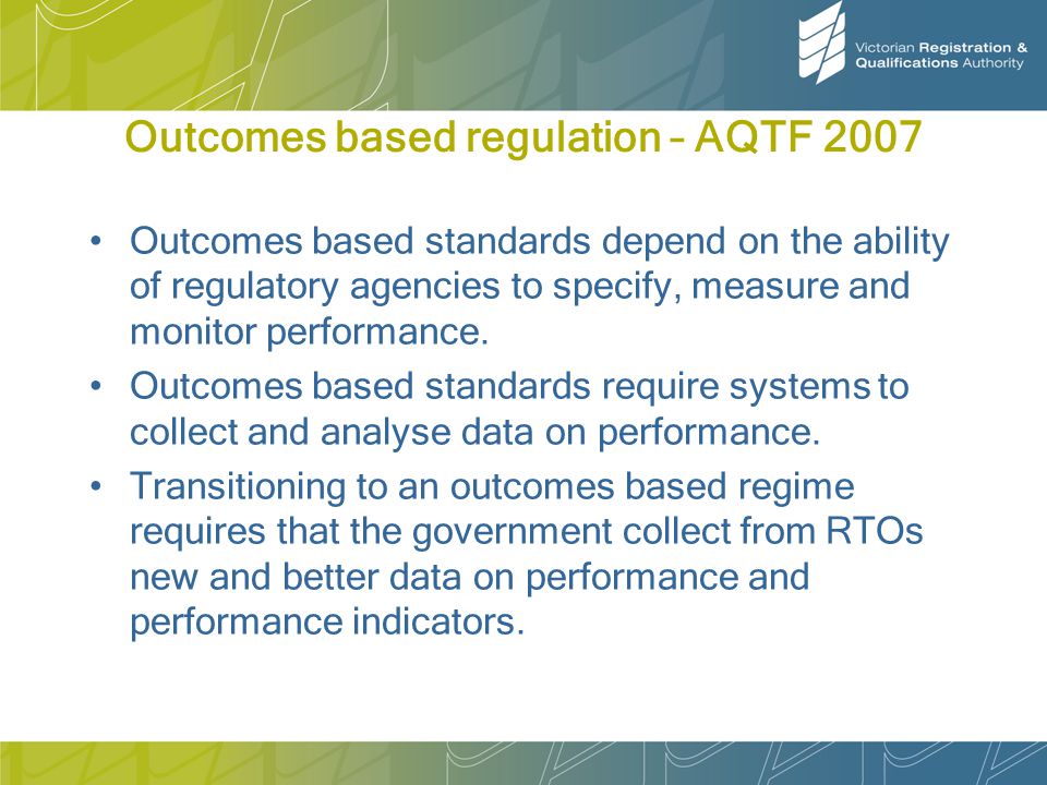 Outcomes based regulation – AQTF 2007 Outcomes based standards depend on the ability of regulatory agencies to specify, measure and monitor performance.