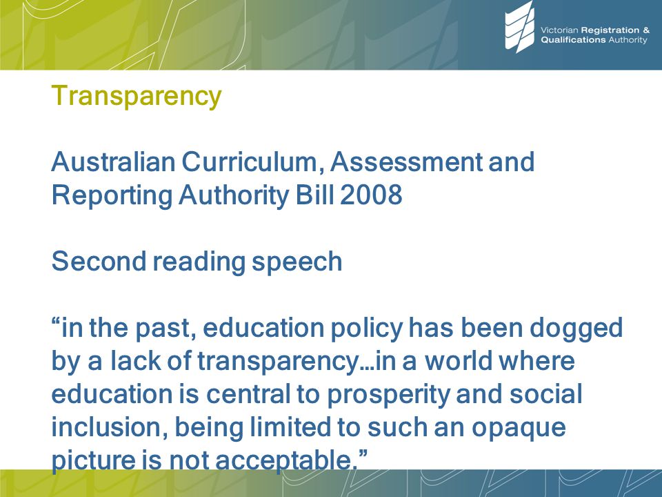 Transparency Australian Curriculum, Assessment and Reporting Authority Bill 2008 Second reading speech in the past, education policy has been dogged by a lack of transparency…in a world where education is central to prosperity and social inclusion, being limited to such an opaque picture is not acceptable.