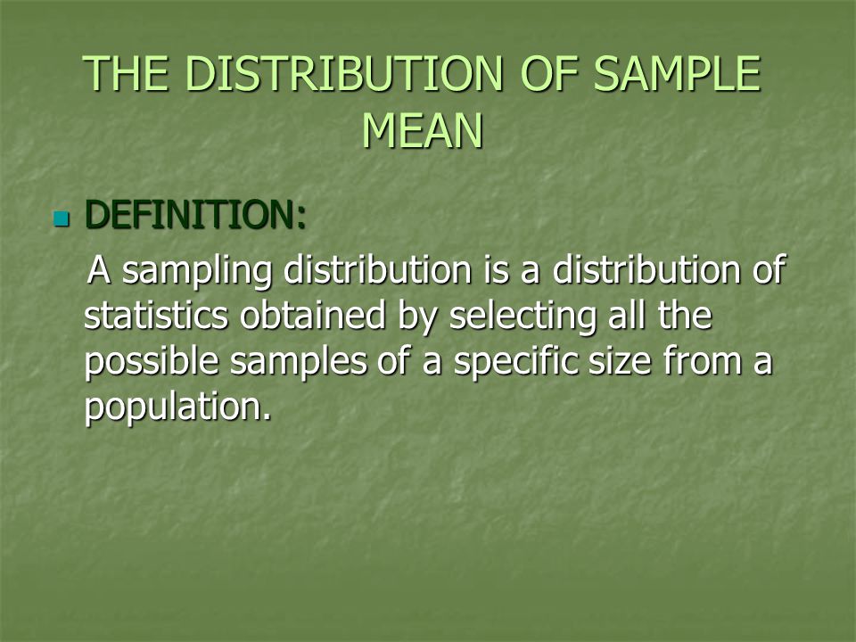 THE DISTRIBUTION OF SAMPLE MEAN DEFINITION: DEFINITION: A sampling distribution is a distribution of statistics obtained by selecting all the possible samples of a specific size from a population.