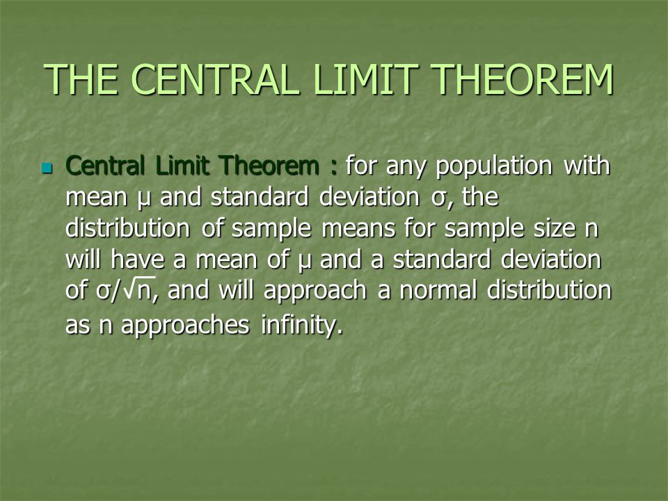 THE CENTRAL LIMIT THEOREM Central Limit Theorem : for any population with mean μ and standard deviation σ, the distribution of sample means for sample size n will have a mean of μ and a standard deviation of σ/ n, and will approach a normal distribution as n approaches infinity.