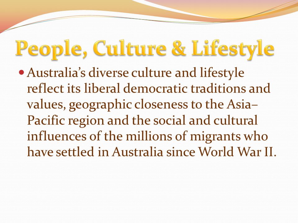 Australia’s diverse culture and lifestyle reflect its liberal democratic traditions and values, geographic closeness to the Asia– Pacific region and the social and cultural influences of the millions of migrants who have settled in Australia since World War II.