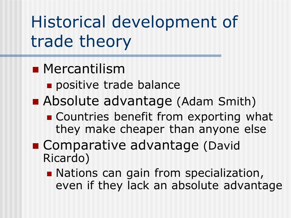 Historical development of trade theory Mercantilism positive trade balance Absolute advantage (Adam Smith) Countries benefit from exporting what they make cheaper than anyone else Comparative advantage (David Ricardo) Nations can gain from specialization, even if they lack an absolute advantage
