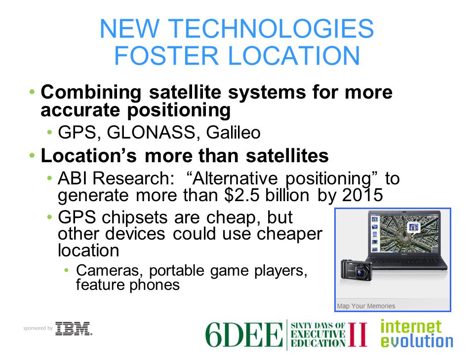 NEW TECHNOLOGIES FOSTER LOCATION Combining satellite systems for more accurate positioning GPS, GLONASS, Galileo Location’s more than satellites ABI Research: Alternative positioning to generate more than $2.5 billion by 2015 GPS chipsets are cheap, but other devices could use cheaper location Cameras, portable game players, feature phones