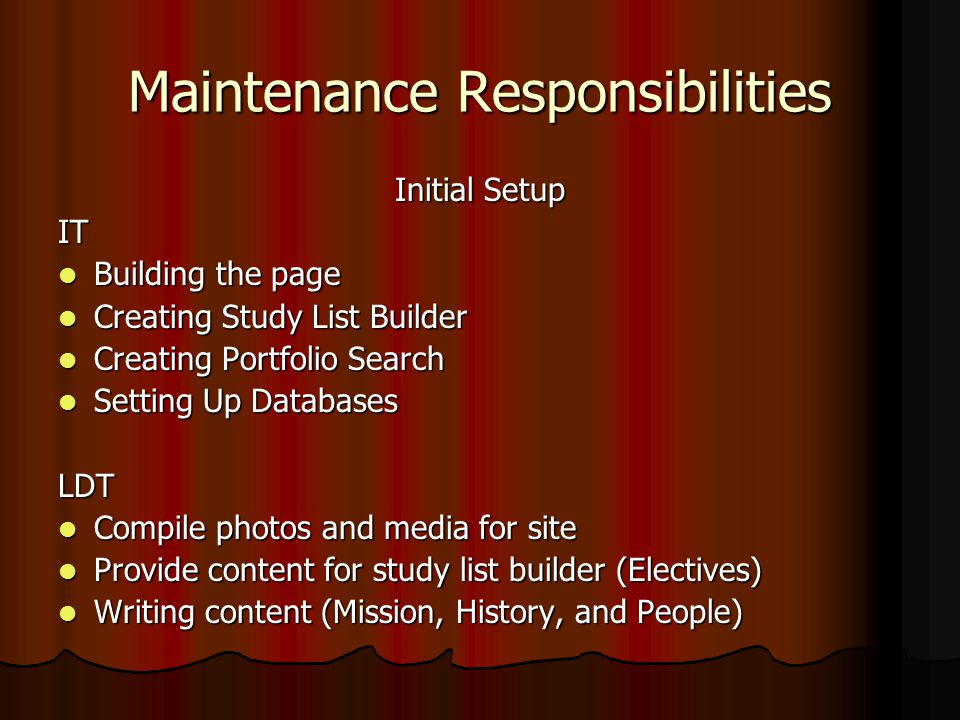 Maintenance Responsibilities Initial Setup IT Building the page Building the page Creating Study List Builder Creating Study List Builder Creating Portfolio Search Creating Portfolio Search Setting Up Databases Setting Up DatabasesLDT Compile photos and media for site Compile photos and media for site Provide content for study list builder (Electives) Provide content for study list builder (Electives) Writing content (Mission, History, and People) Writing content (Mission, History, and People)