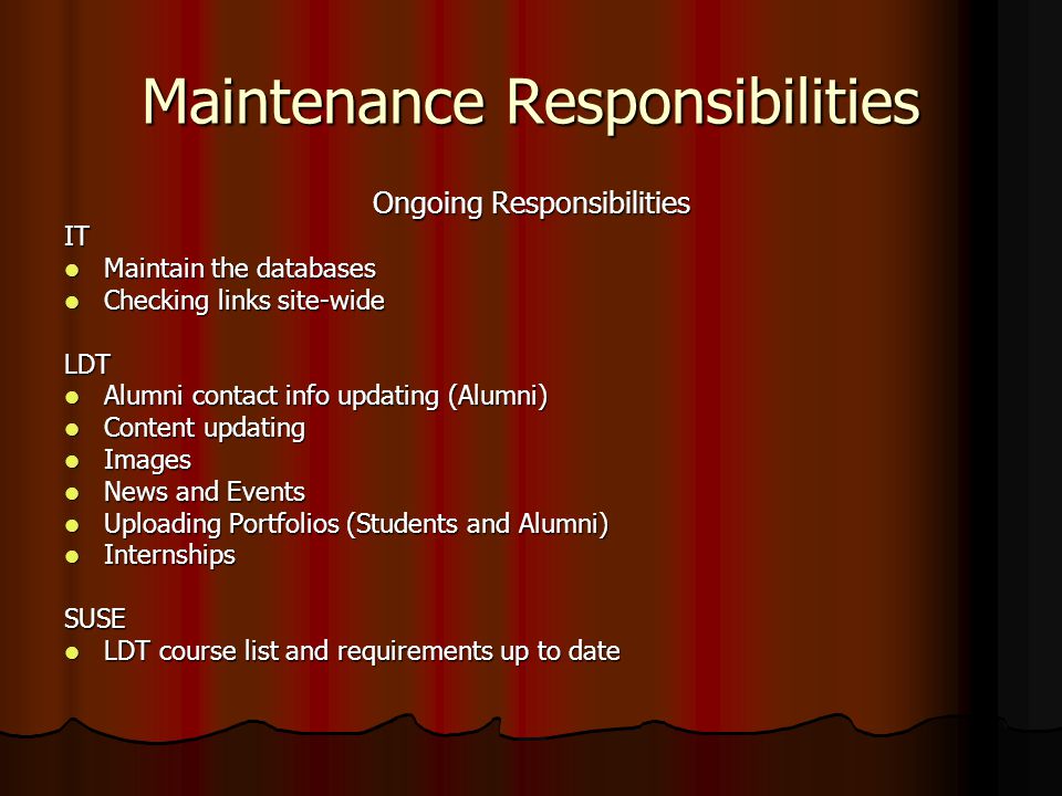 Maintenance Responsibilities Ongoing Responsibilities IT Maintain the databases Maintain the databases Checking links site-wide Checking links site-wideLDT Alumni contact info updating (Alumni) Alumni contact info updating (Alumni) Content updating Content updating Images Images News and Events News and Events Uploading Portfolios (Students and Alumni) Uploading Portfolios (Students and Alumni) Internships InternshipsSUSE LDT course list and requirements up to date LDT course list and requirements up to date