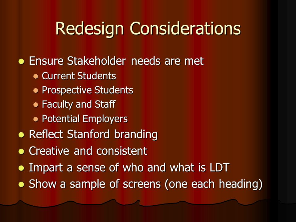 Redesign Considerations Ensure Stakeholder needs are met Ensure Stakeholder needs are met Current Students Current Students Prospective Students Prospective Students Faculty and Staff Faculty and Staff Potential Employers Potential Employers Reflect Stanford branding Reflect Stanford branding Creative and consistent Creative and consistent Impart a sense of who and what is LDT Impart a sense of who and what is LDT Show a sample of screens (one each heading) Show a sample of screens (one each heading)