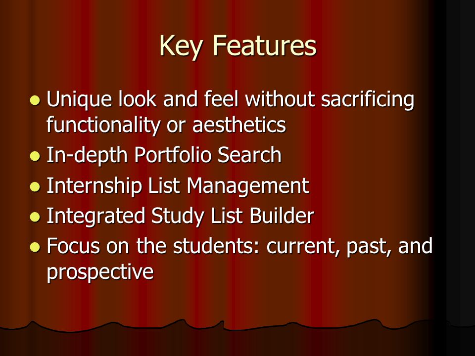 Key Features Unique look and feel without sacrificing functionality or aesthetics Unique look and feel without sacrificing functionality or aesthetics In-depth Portfolio Search In-depth Portfolio Search Internship List Management Internship List Management Integrated Study List Builder Integrated Study List Builder Focus on the students: current, past, and prospective Focus on the students: current, past, and prospective