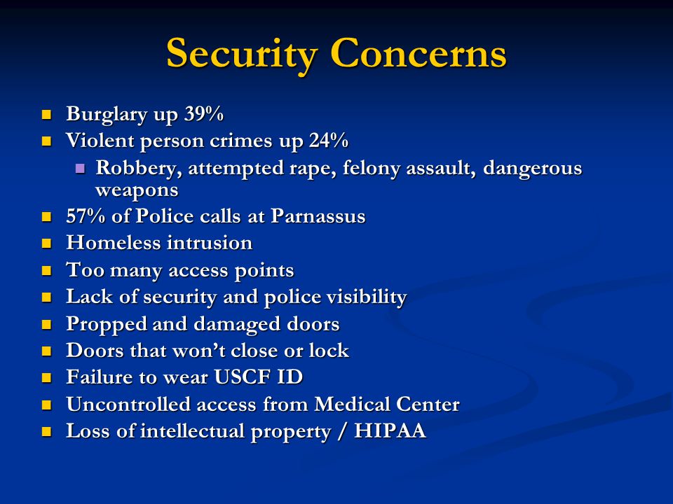 Security Concerns Burglary up 39% Burglary up 39% Violent person crimes up 24% Violent person crimes up 24% Robbery, attempted rape, felony assault, dangerous weapons Robbery, attempted rape, felony assault, dangerous weapons 57% of Police calls at Parnassus 57% of Police calls at Parnassus Homeless intrusion Homeless intrusion Too many access points Too many access points Lack of security and police visibility Lack of security and police visibility Propped and damaged doors Propped and damaged doors Doors that won’t close or lock Doors that won’t close or lock Failure to wear USCF ID Failure to wear USCF ID Uncontrolled access from Medical Center Uncontrolled access from Medical Center Loss of intellectual property / HIPAA Loss of intellectual property / HIPAA