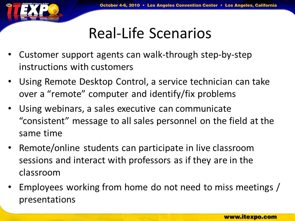 Real-Life Scenarios Customer support agents can walk-through step-by-step instructions with customers Using Remote Desktop Control, a service technician can take over a remote computer and identify/fix problems Using webinars, a sales executive can communicate consistent message to all sales personnel on the field at the same time Remote/online students can participate in live classroom sessions and interact with professors as if they are in the classroom Employees working from home do not need to miss meetings / presentations