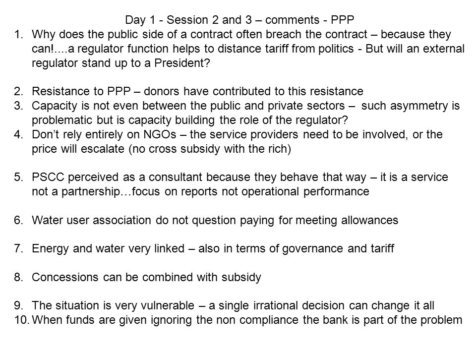 Day 1 - Session 2 and 3 – comments - PPP 1.Why does the public side of a contract often breach the contract – because they can!....a regulator function helps to distance tariff from politics - But will an external regulator stand up to a President.