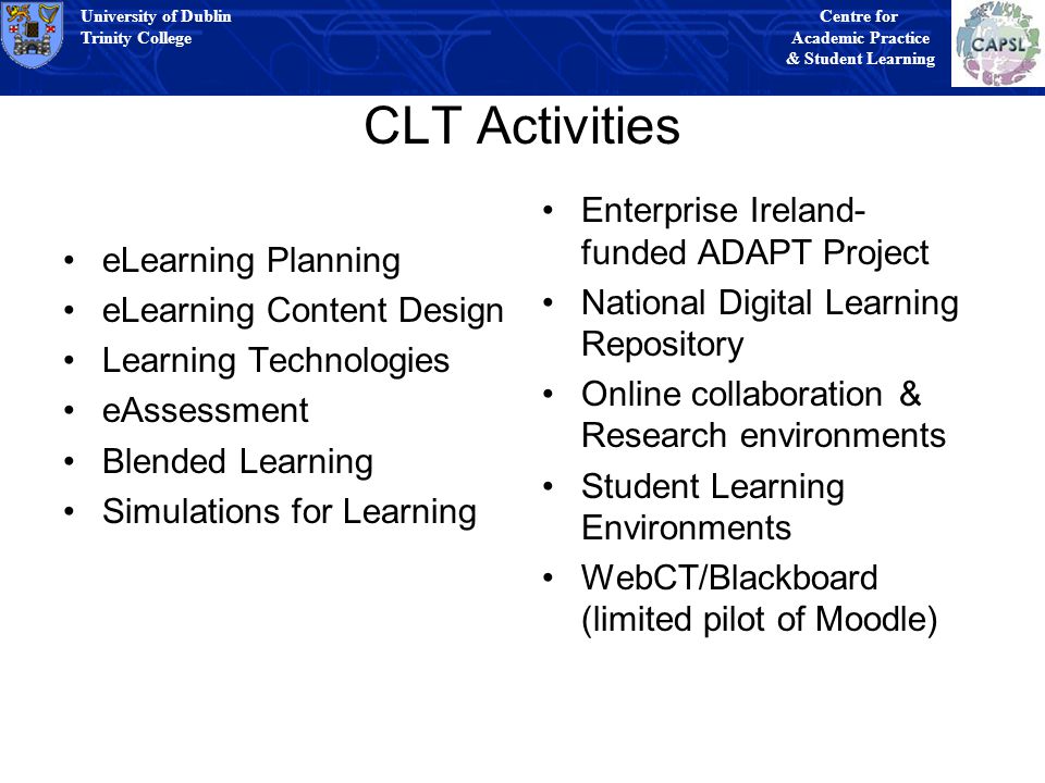 University of Dublin Trinity College University of Dublin Trinity College Centre for Academic Practice & Student Learning University of Dublin Trinity College University of Dublin Trinity College Centre for Academic Practice & Student Learning CLT Activities eLearning Planning eLearning Content Design Learning Technologies eAssessment Blended Learning Simulations for Learning Enterprise Ireland- funded ADAPT Project National Digital Learning Repository Online collaboration & Research environments Student Learning Environments WebCT/Blackboard (limited pilot of Moodle)
