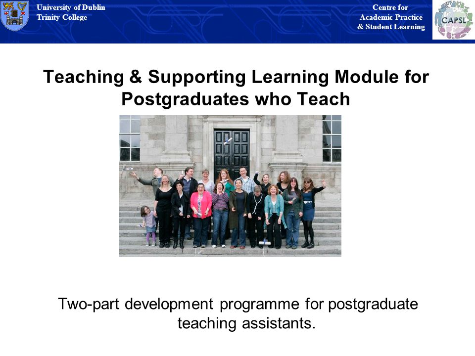 University of Dublin Trinity College University of Dublin Trinity College Centre for Academic Practice & Student Learning University of Dublin Trinity College University of Dublin Trinity College Centre for Academic Practice & Student Learning Teaching & Supporting Learning Module for Postgraduates who Teach Two-part development programme for postgraduate teaching assistants.