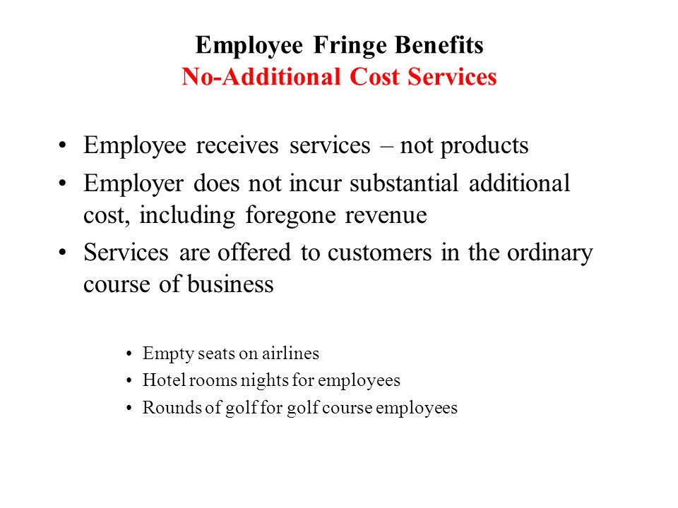 Employee Fringe Benefits No-Additional Cost Services Employee receives services – not products Employer does not incur substantial additional cost, including foregone revenue Services are offered to customers in the ordinary course of business Empty seats on airlines Hotel rooms nights for employees Rounds of golf for golf course employees