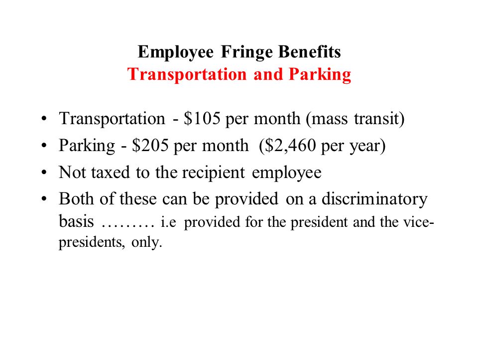 Transportation - $105 per month (mass transit) Parking - $205 per month ($2,460 per year) Not taxed to the recipient employee Both of these can be provided on a discriminatory basis ……… i.e provided for the president and the vice- presidents, only.