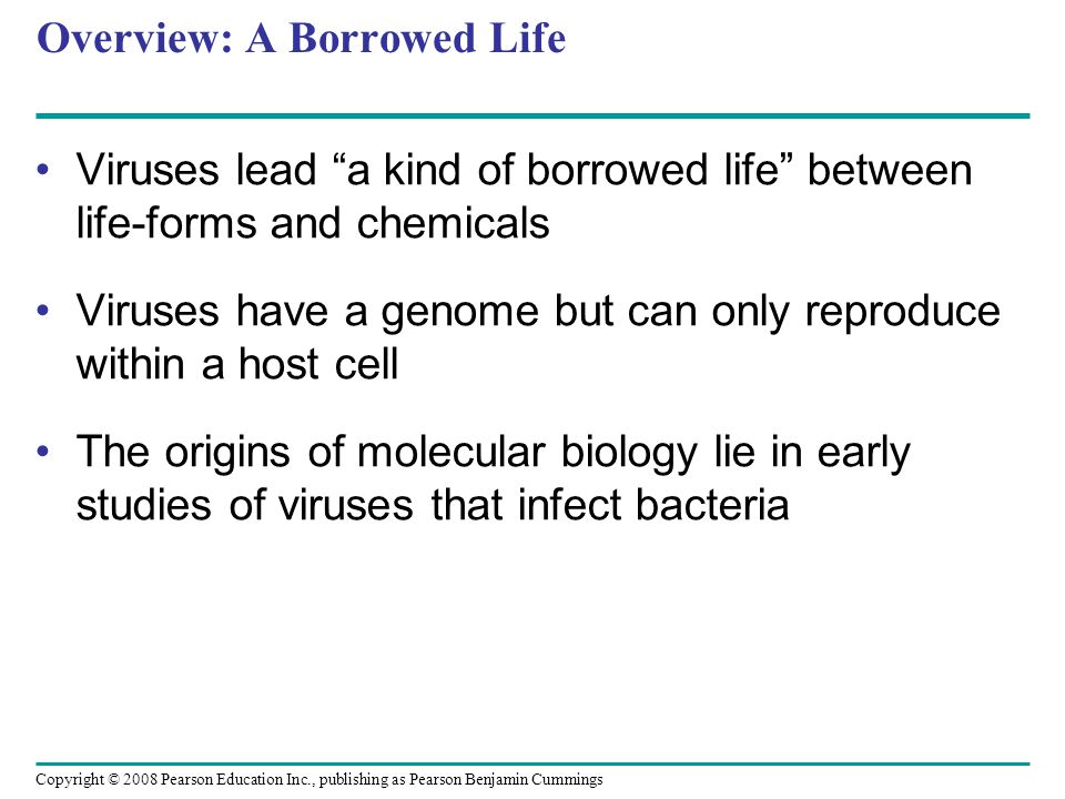 Copyright © 2008 Pearson Education Inc., publishing as Pearson Benjamin Cummings Overview: A Borrowed Life Viruses lead a kind of borrowed life between life-forms and chemicals Viruses have a genome but can only reproduce within a host cell The origins of molecular biology lie in early studies of viruses that infect bacteria