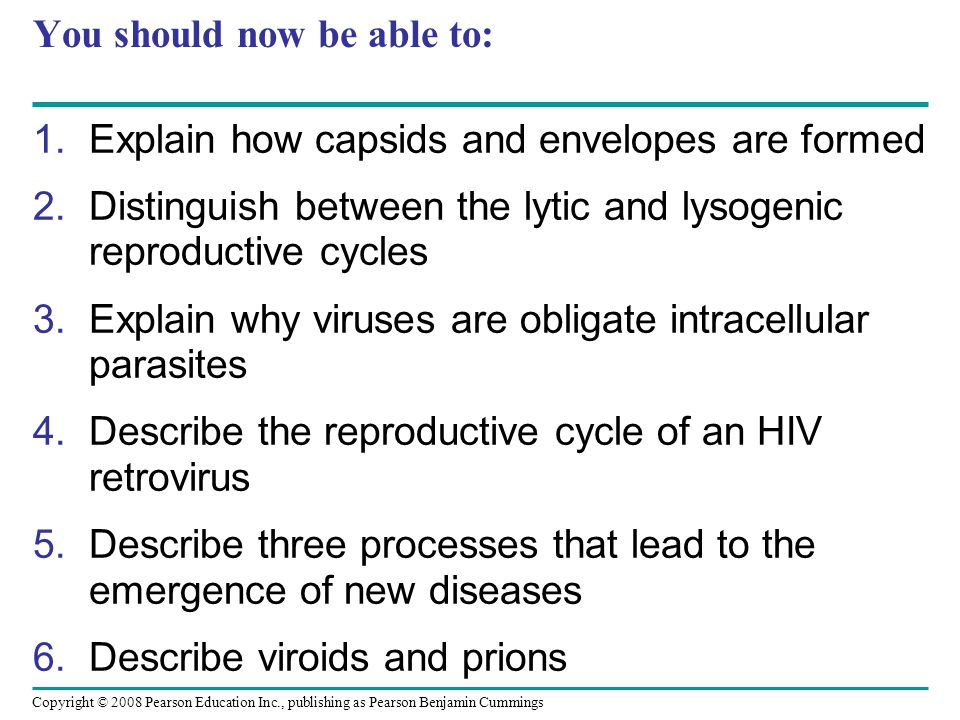 Copyright © 2008 Pearson Education Inc., publishing as Pearson Benjamin Cummings You should now be able to: 1.Explain how capsids and envelopes are formed 2.Distinguish between the lytic and lysogenic reproductive cycles 3.Explain why viruses are obligate intracellular parasites 4.Describe the reproductive cycle of an HIV retrovirus 5.Describe three processes that lead to the emergence of new diseases 6.Describe viroids and prions