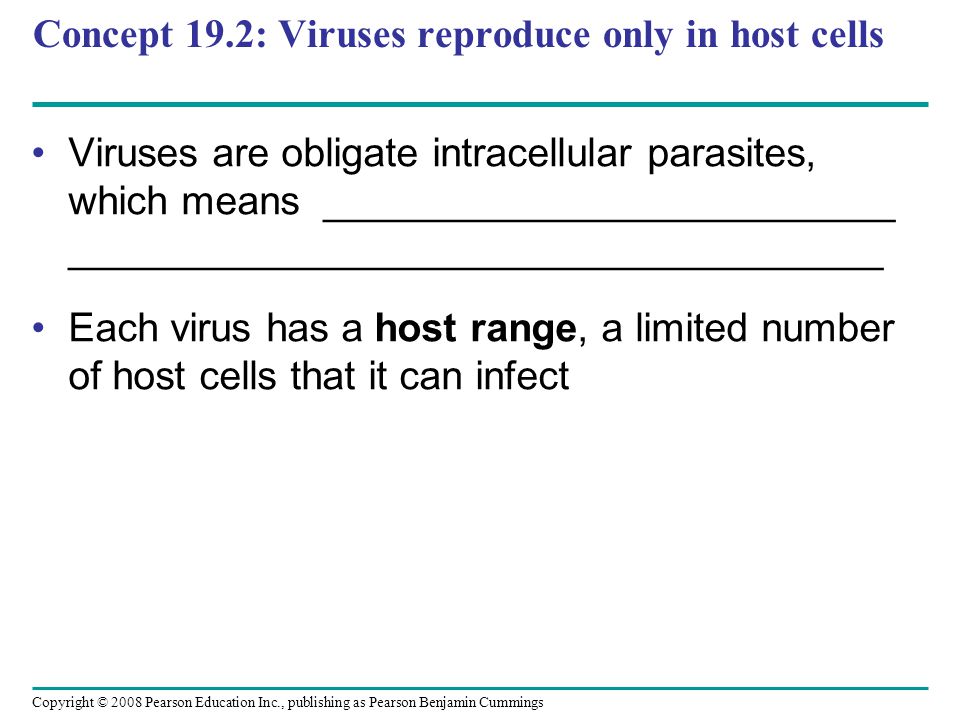 Copyright © 2008 Pearson Education Inc., publishing as Pearson Benjamin Cummings Concept 19.2: Viruses reproduce only in host cells Viruses are obligate intracellular parasites, which means __________________________ _____________________________________ Each virus has a host range, a limited number of host cells that it can infect