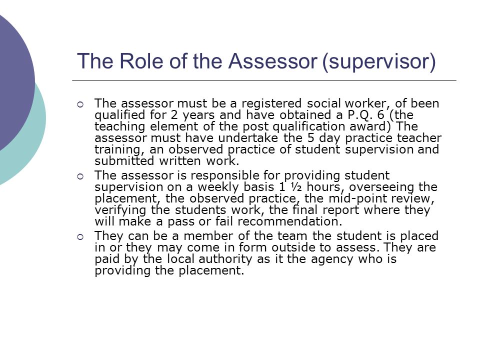 The Role of the Assessor (supervisor)  The assessor must be a registered social worker, of been qualified for 2 years and have obtained a P.Q.