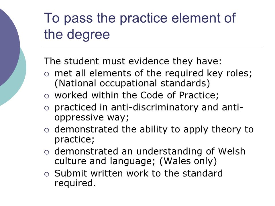To pass the practice element of the degree The student must evidence they have:  met all elements of the required key roles; (National occupational standards)  worked within the Code of Practice;  practiced in anti-discriminatory and anti- oppressive way;  demonstrated the ability to apply theory to practice;  demonstrated an understanding of Welsh culture and language; (Wales only)  Submit written work to the standard required.
