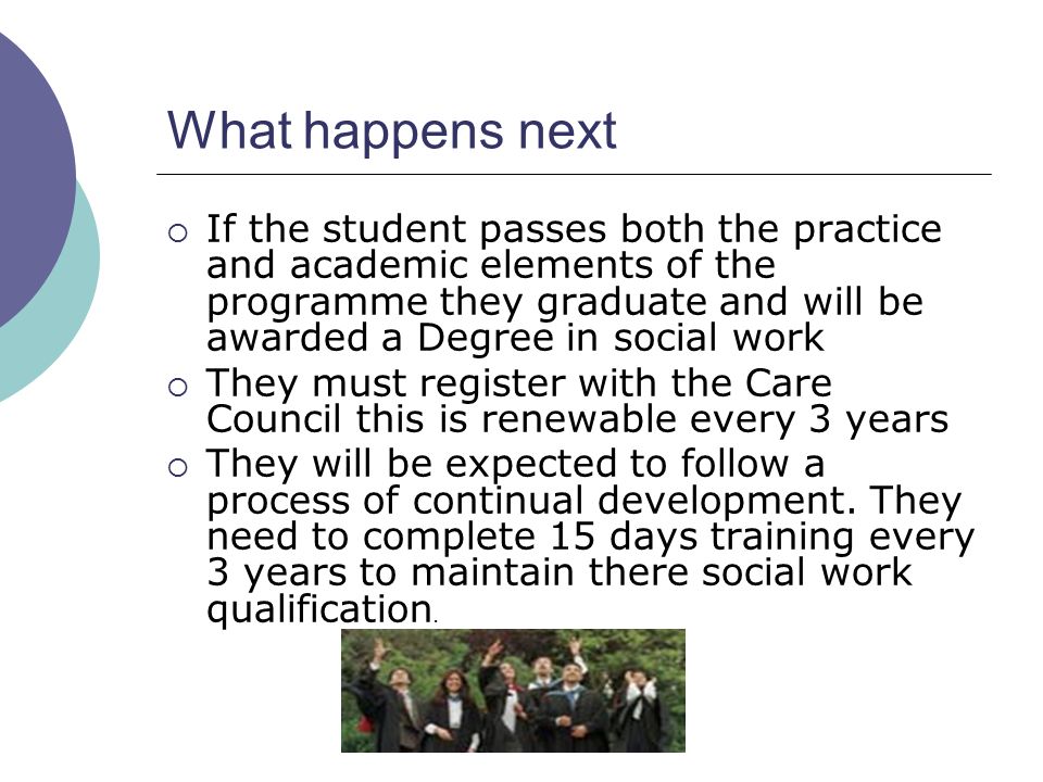 What happens next  If the student passes both the practice and academic elements of the programme they graduate and will be awarded a Degree in social work  They must register with the Care Council this is renewable every 3 years  They will be expected to follow a process of continual development.