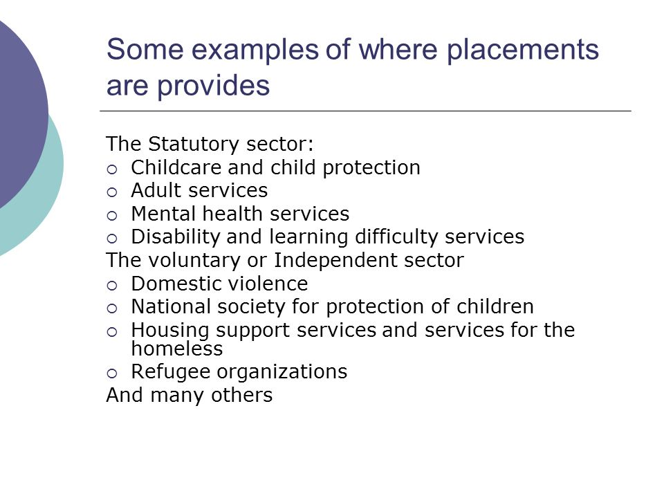 Some examples of where placements are provides The Statutory sector:  Childcare and child protection  Adult services  Mental health services  Disability and learning difficulty services The voluntary or Independent sector  Domestic violence  National society for protection of children  Housing support services and services for the homeless  Refugee organizations And many others