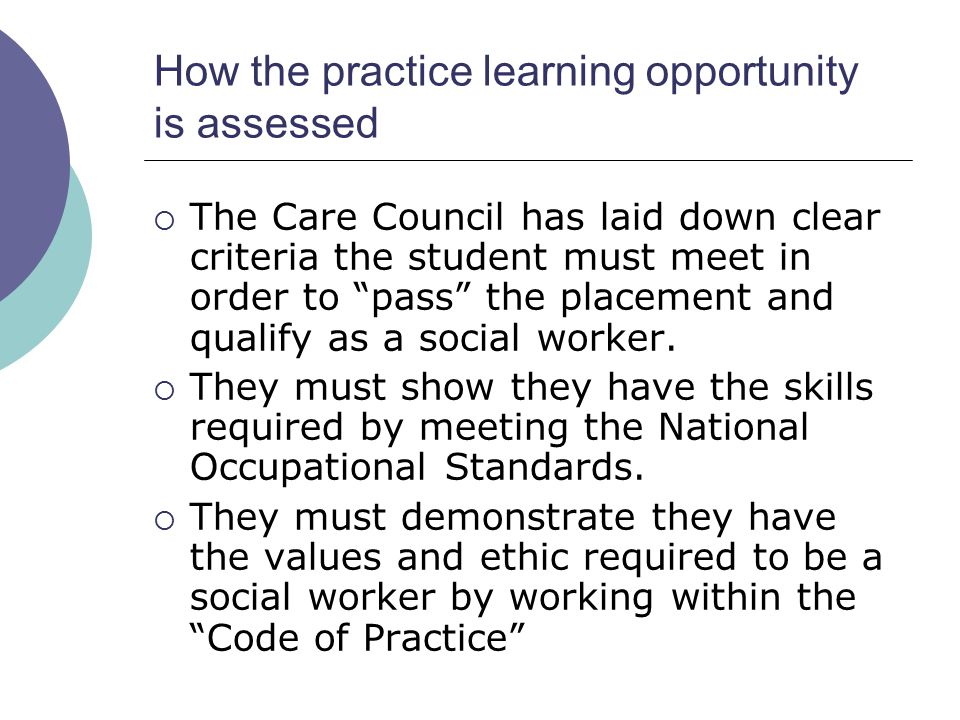 How the practice learning opportunity is assessed  The Care Council has laid down clear criteria the student must meet in order to pass the placement and qualify as a social worker.