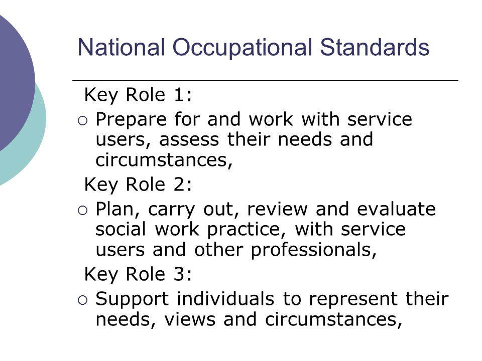 National Occupational Standards Key Role 1:  Prepare for and work with service users, assess their needs and circumstances, Key Role 2:  Plan, carry out, review and evaluate social work practice, with service users and other professionals, Key Role 3:  Support individuals to represent their needs, views and circumstances,