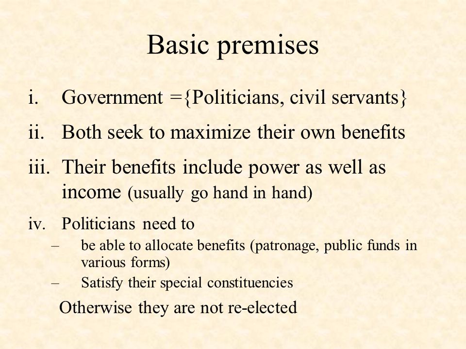 Basic premises i.Government ={Politicians, civil servants} ii.Both seek to maximize their own benefits iii.Their benefits include power as well as income (usually go hand in hand) iv.Politicians need to –be able to allocate benefits (patronage, public funds in various forms) –Satisfy their special constituencies Otherwise they are not re-elected