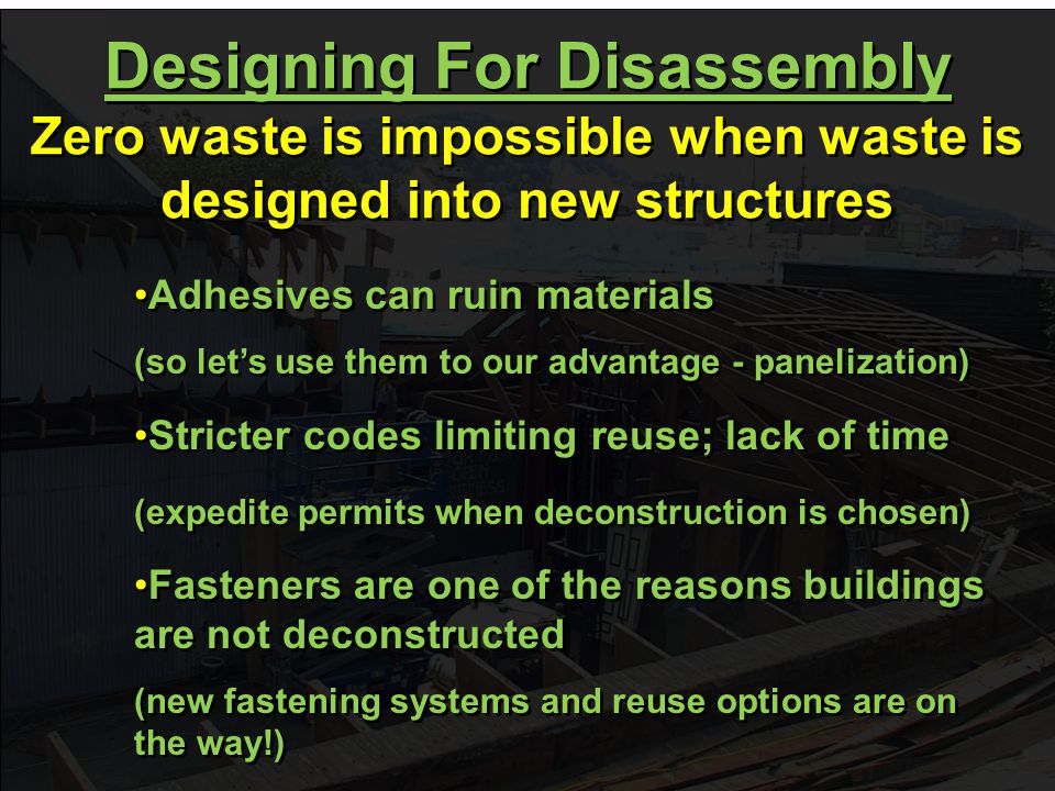 Adhesives can ruin materials (so let’s use them to our advantage - panelization) Adhesives can ruin materials (so let’s use them to our advantage - panelization) Designing For Disassembly Zero waste is impossible when waste is designed into new structures Designing For Disassembly Zero waste is impossible when waste is designed into new structures Stricter codes limiting reuse; lack of time (expedite permits when deconstruction is chosen) Stricter codes limiting reuse; lack of time (expedite permits when deconstruction is chosen) Fasteners are one of the reasons buildings are not deconstructed (new fastening systems and reuse options are on the way!) Fasteners are one of the reasons buildings are not deconstructed (new fastening systems and reuse options are on the way!)
