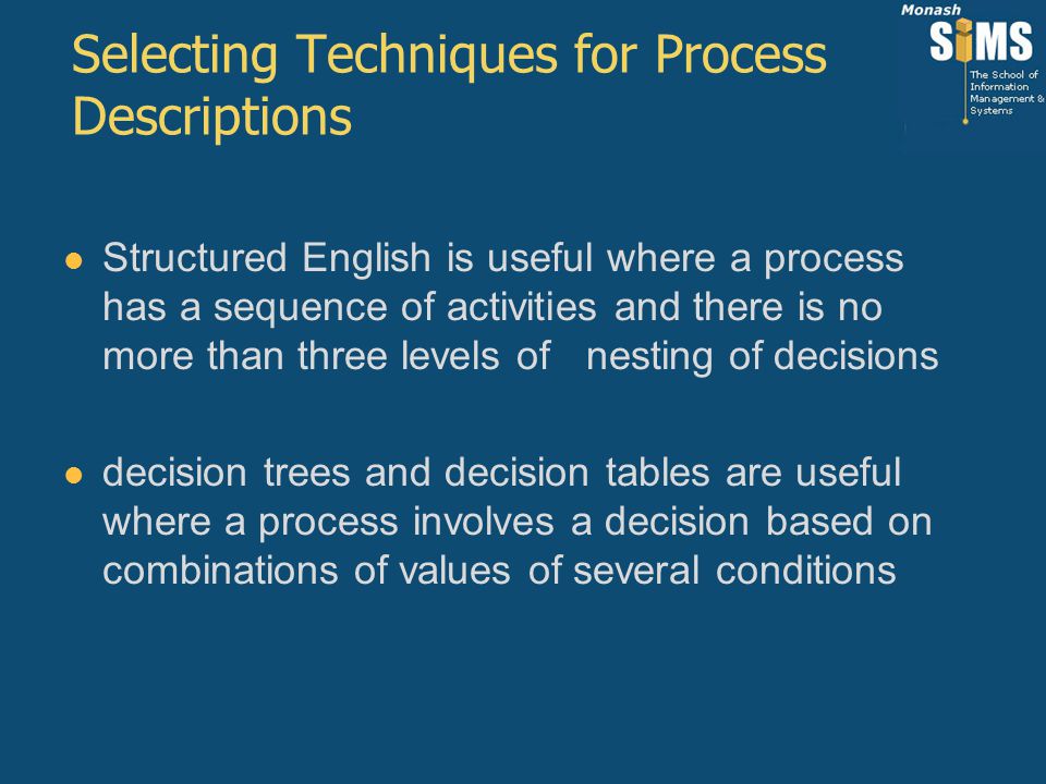 Selecting Techniques for Process Descriptions Structured English is useful where a process has a sequence of activities and there is no more than three levels of nesting of decisions decision trees and decision tables are useful where a process involves a decision based on combinations of values of several conditions