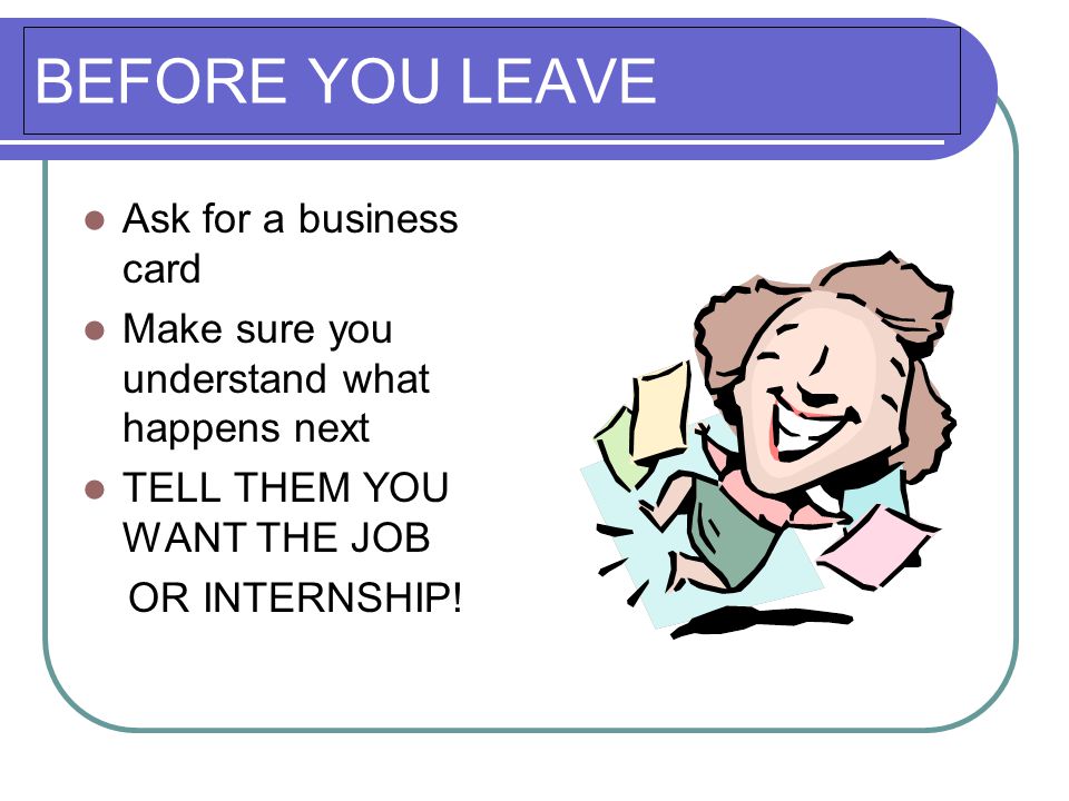 BEFORE YOU LEAVE Ask for a business card Make sure you understand what happens next TELL THEM YOU WANT THE JOB OR INTERNSHIP!