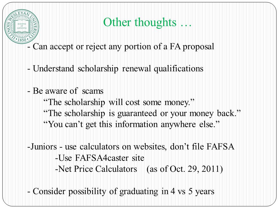 Other thoughts … - Can accept or reject any portion of a FA proposal - Understand scholarship renewal qualifications - Be aware of scams The scholarship will cost some money. The scholarship is guaranteed or your money back. You can’t get this information anywhere else. -Juniors - use calculators on websites, don’t file FAFSA -Use FAFSA4caster site -Net Price Calculators (as of Oct.