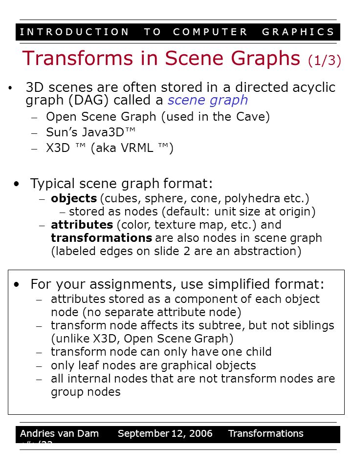 I N T R O D U C T I O N T O C O M P U T E R G R A P H I C S Stuff Andries van Dam September 12, 2006 Transformations 29/33 3D scenes are often stored in a directed acyclic graph (DAG) called a scene graph – Open Scene Graph (used in the Cave) – Sun’s Java3D™ – X3D ™ (aka VRML ™) Typical scene graph format: – objects (cubes, sphere, cone, polyhedra etc.) – stored as nodes (default: unit size at origin) – attributes (color, texture map, etc.) and transformations are also nodes in scene graph (labeled edges on slide 2 are an abstraction) For your assignments, use simplified format: – attributes stored as a component of each object node (no separate attribute node) – transform node affects its subtree, but not siblings (unlike X3D, Open Scene Graph) – transform node can only have one child – only leaf nodes are graphical objects – all internal nodes that are not transform nodes are group nodes Transforms in Scene Graphs (1/3)