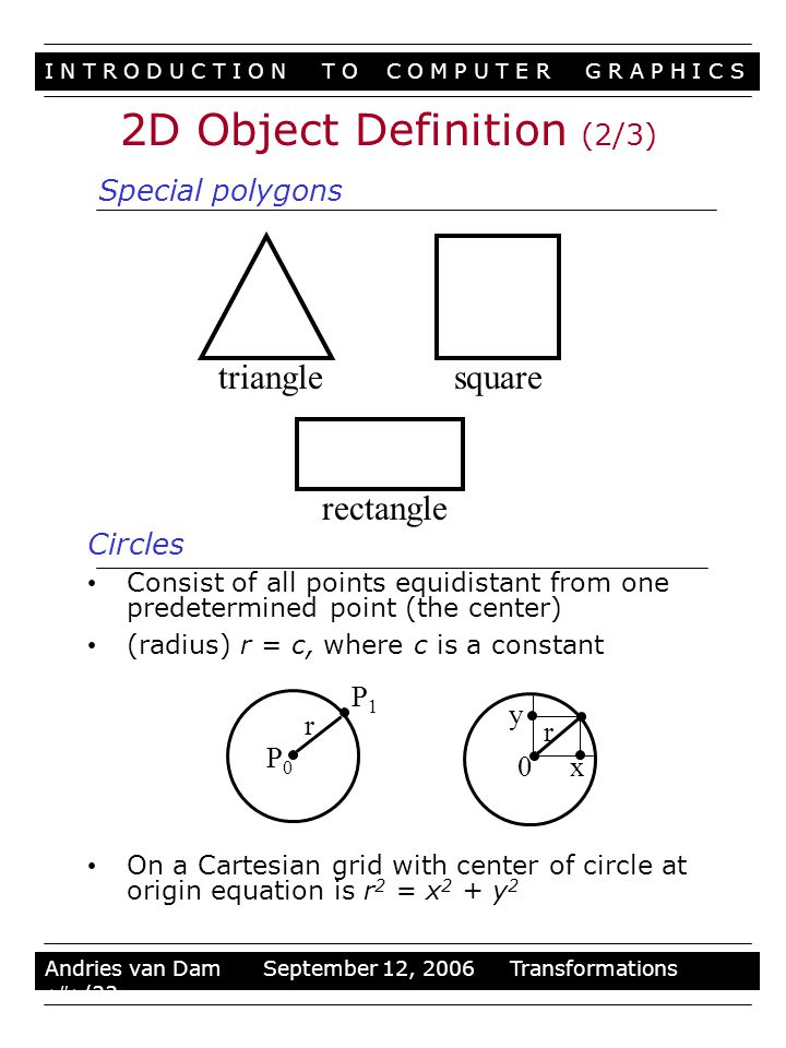 I N T R O D U C T I O N T O C O M P U T E R G R A P H I C S Stuff Andries van Dam September 12, 2006 Transformations 4/33 Circles Consist of all points equidistant from one predetermined point (the center) (radius) r = c, where c is a constant On a Cartesian grid with center of circle at origin equation is r 2 = x 2 + y 2 trianglesquare rectangle P0P0 P1P1 r 0 y x r Special polygons 2D Object Definition (2/3)