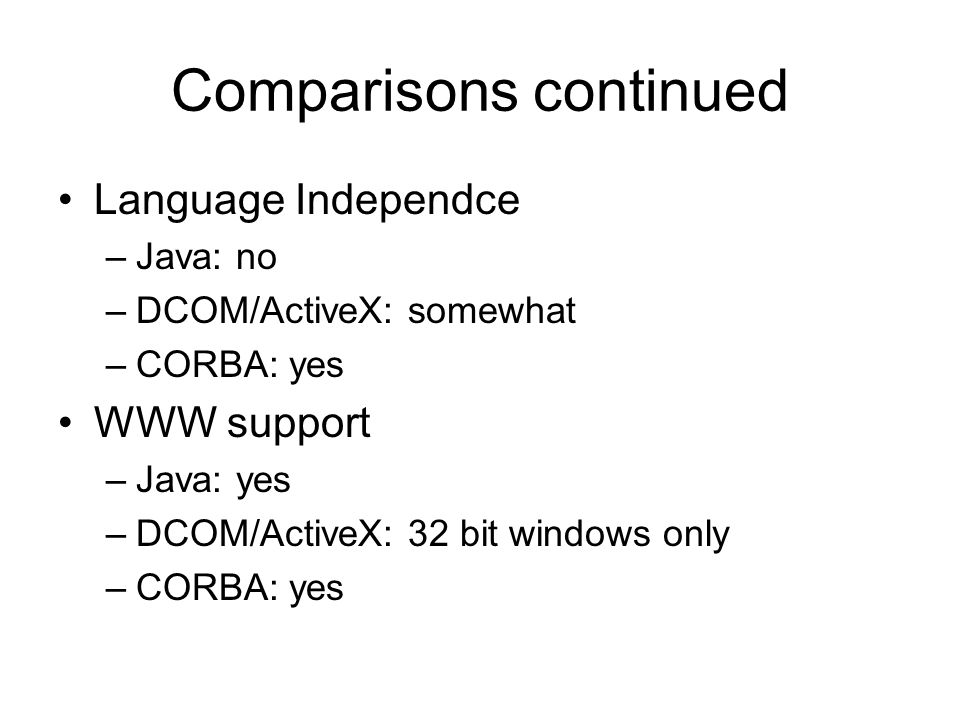 Comparisons continued Language Independce –Java: no –DCOM/ActiveX: somewhat –CORBA: yes WWW support –Java: yes –DCOM/ActiveX: 32 bit windows only –CORBA: yes