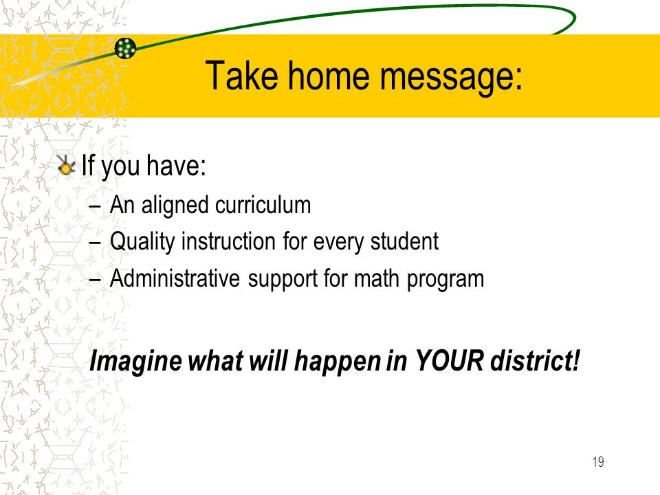 19 Take home message: If you have: –An aligned curriculum –Quality instruction for every student –Administrative support for math program Imagine what will happen in YOUR district!