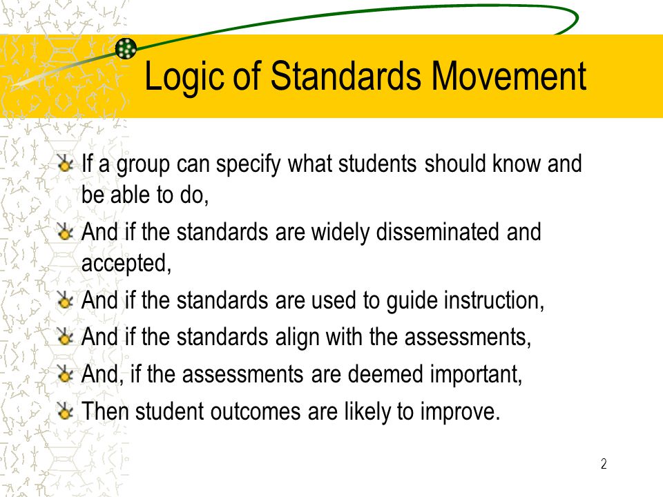 2 Logic of Standards Movement If a group can specify what students should know and be able to do, And if the standards are widely disseminated and accepted, And if the standards are used to guide instruction, And if the standards align with the assessments, And, if the assessments are deemed important, Then student outcomes are likely to improve.