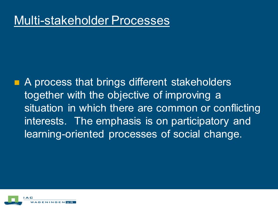 Multi-stakeholder Processes A process that brings different stakeholders together with the objective of improving a situation in which there are common or conflicting interests.