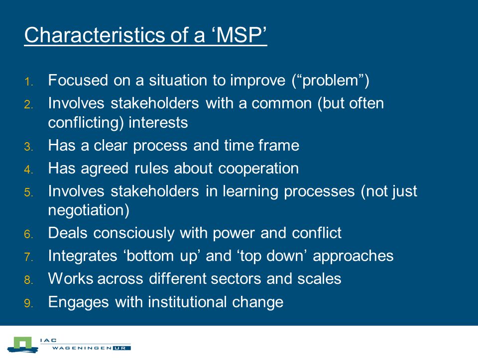 Characteristics of a ‘MSP’  Focused on a situation to improve ( problem )  Involves stakeholders with a common (but often conflicting) interests  Has a clear process and time frame  Has agreed rules about cooperation  Involves stakeholders in learning processes (not just negotiation)  Deals consciously with power and conflict  Integrates ‘bottom up’ and ‘top down’ approaches  Works across different sectors and scales  Engages with institutional change