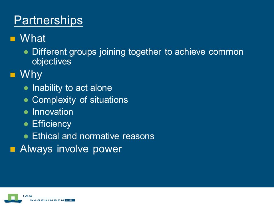 Partnerships What Different groups joining together to achieve common objectives Why Inability to act alone Complexity of situations Innovation Efficiency Ethical and normative reasons Always involve power