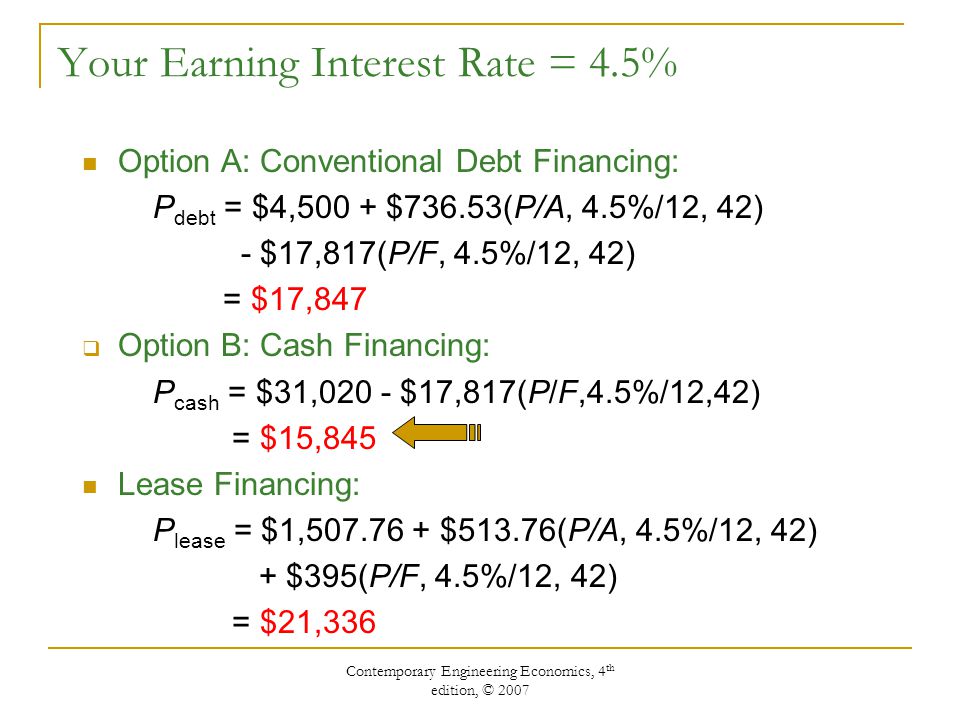 Contemporary Engineering Economics, 4 th edition, © 2007 Your Earning Interest Rate = 4.5% Option A: Conventional Debt Financing: P debt = $4,500 + $736.53(P/A, 4.5%/12, 42) - $17,817(P/F, 4.5%/12, 42) = $17,847  Option B: Cash Financing: P cash = $31,020 - $17,817(P/F,4.5%/12,42) = $15,845 Lease Financing: P lease = $1, $513.76(P/A, 4.5%/12, 42) + $395(P/F, 4.5%/12, 42) = $21,336