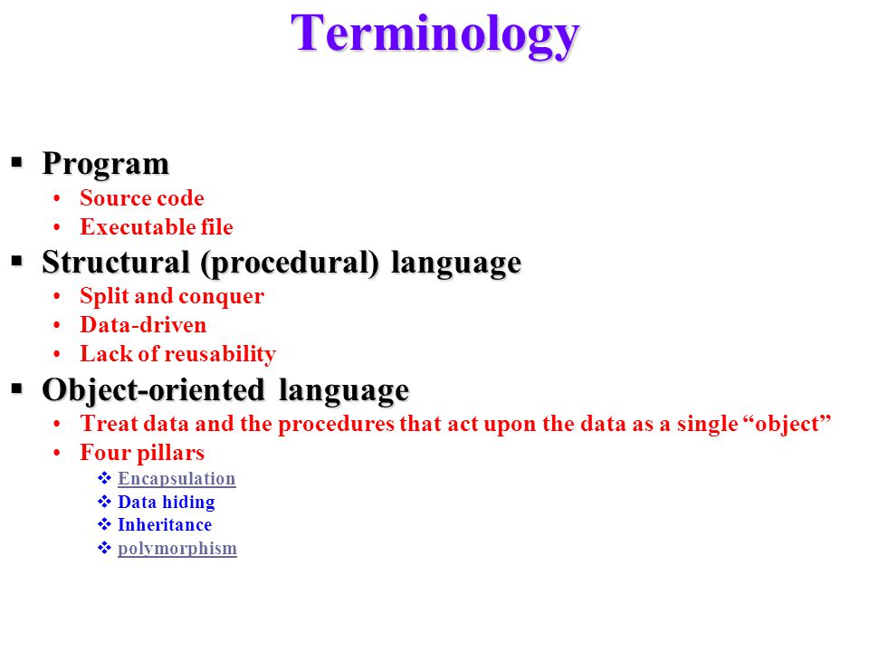 Terminology  Program Source code Executable file  Structural (procedural) language Split and conquer Data-driven Lack of reusability  Object-oriented language Treat data and the procedures that act upon the data as a single object Four pillars  Encapsulation Encapsulation  Data hiding  Inheritance  polymorphism polymorphism