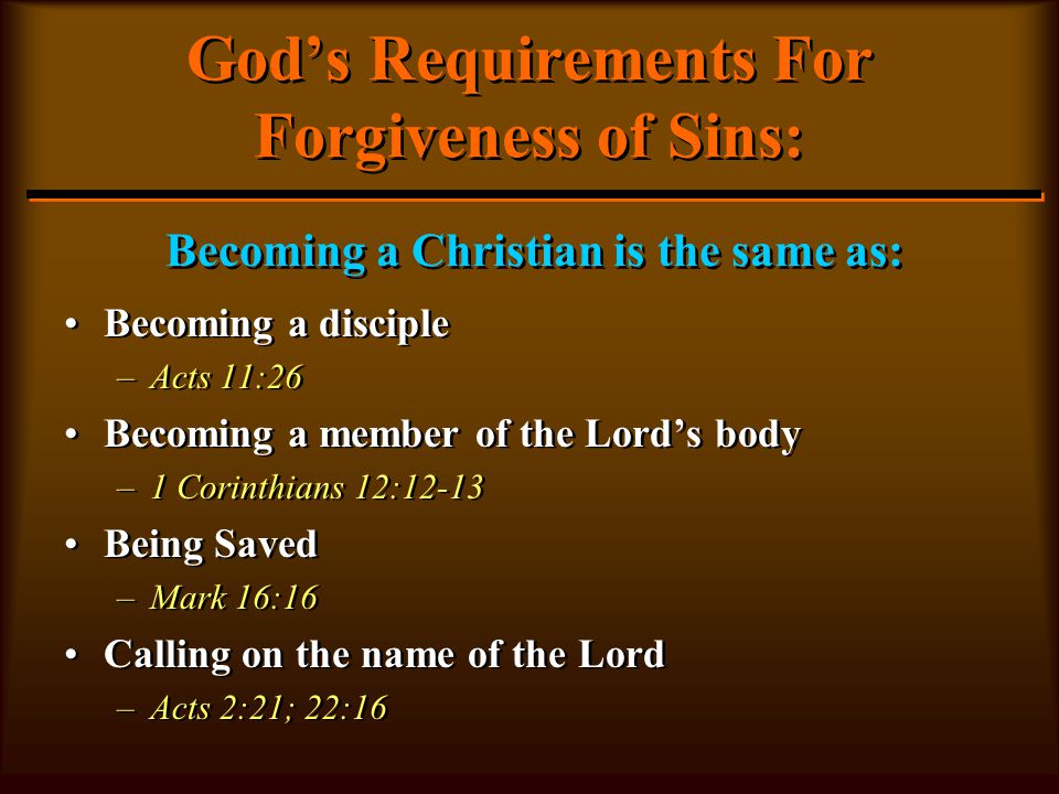 God’s Requirements For Forgiveness of Sins: Becoming a disciple –Acts 11:26 Becoming a member of the Lord’s body –1 Corinthians 12:12-13 Being Saved –Mark 16:16 Calling on the name of the Lord –Acts 2:21; 22:16 Becoming a disciple –A–Acts 11:26 Becoming a member of the Lord’s body –1–1 Corinthians 12:12-13 Being Saved –M–Mark 16:16 Calling on the name of the Lord –A–Acts 2:21; 22:16 Becoming a Christian is the same as:
