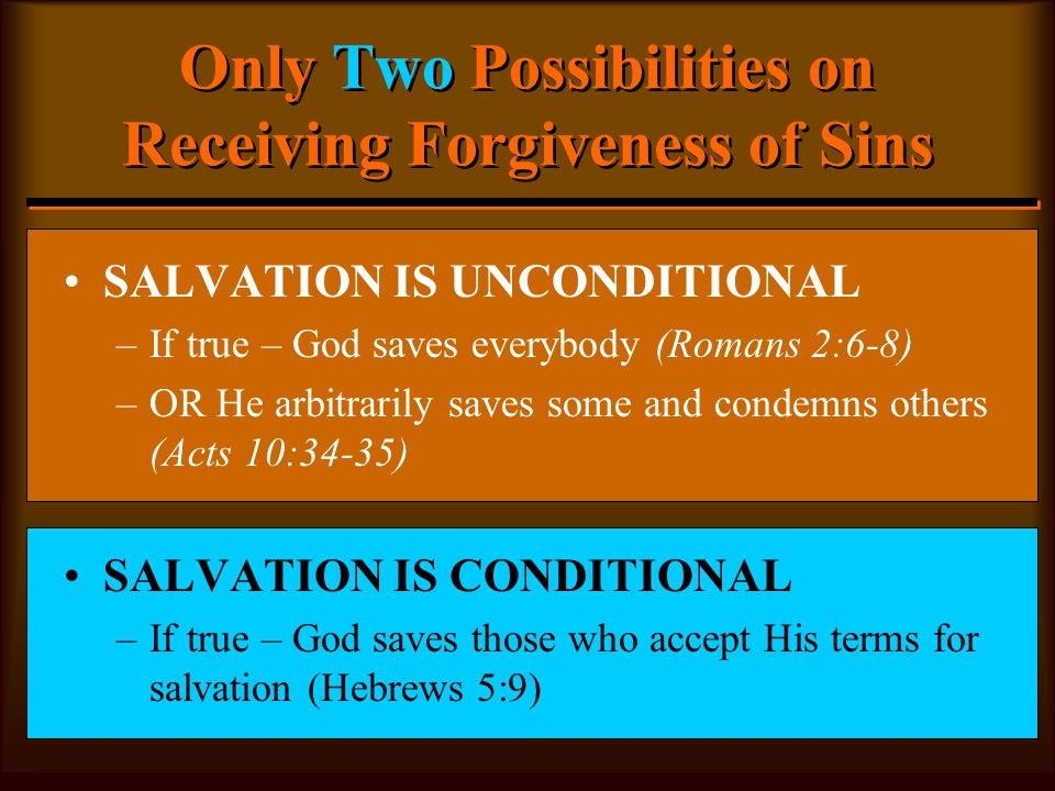 Only Two Possibilities on Receiving Forgiveness of Sins SALVATION IS UNCONDITIONAL –If true – God saves everybody (Romans 2:6-8) –OR He arbitrarily saves some and condemns others (Acts 10:34-35) SALVATION IS CONDITIONAL –If true – God saves those who accept His terms for salvation (Hebrews 5:9)
