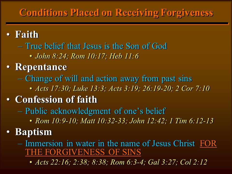 Conditions Placed on Receiving Forgiveness Faith –True belief that Jesus is the Son of God John 8:24; Rom 10:17; Heb 11:6 Repentance –Change of will and action away from past sins Acts 17:30; Luke 13:3; Acts 3:19; 26:19-20; 2 Cor 7:10 Confession of faith –Public acknowledgment of one’s belief Rom 10:9-10; Matt 10:32-33; John 12:42; 1 Tim 6:12-13 Baptism –Immersion in water in the name of Jesus Christ FOR THE FORGIVENESS OF SINS Acts 22:16; 2:38; 8:38; Rom 6:3-4; Gal 3:27; Col 2:12 Faith –True belief that Jesus is the Son of God John 8:24; Rom 10:17; Heb 11:6 Repentance –Change of will and action away from past sins Acts 17:30; Luke 13:3; Acts 3:19; 26:19-20; 2 Cor 7:10 Confession of faith –Public acknowledgment of one’s belief Rom 10:9-10; Matt 10:32-33; John 12:42; 1 Tim 6:12-13 Baptism –Immersion in water in the name of Jesus Christ FOR THE FORGIVENESS OF SINS Acts 22:16; 2:38; 8:38; Rom 6:3-4; Gal 3:27; Col 2:12