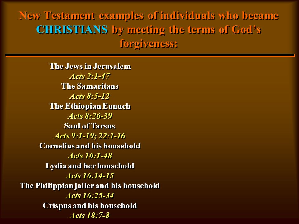 New Testament examples of individuals who became CHRISTIANS by meeting the terms of God’s forgiveness: The Jews in Jerusalem Acts 2:1-47 The Samaritans Acts 8:5-12 The Ethiopian Eunuch Acts 8:26-39 Saul of Tarsus Acts 9:1-19; 22:1-16 Cornelius and his household Acts 10:1-48 Lydia and her household Acts 16:14-15 The Philippian jailer and his household Acts 16:25-34 Crispus and his household Acts 18:7-8 The Jews in Jerusalem Acts 2:1-47 The Samaritans Acts 8:5-12 The Ethiopian Eunuch Acts 8:26-39 Saul of Tarsus Acts 9:1-19; 22:1-16 Cornelius and his household Acts 10:1-48 Lydia and her household Acts 16:14-15 The Philippian jailer and his household Acts 16:25-34 Crispus and his household Acts 18:7-8