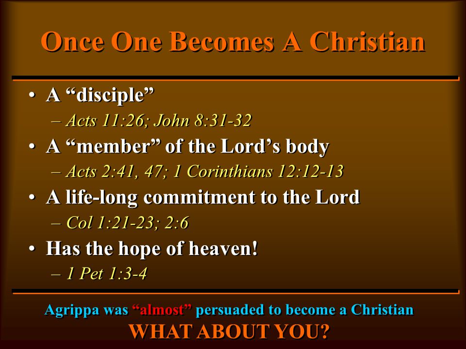 Once One Becomes A Christian A disciple –Acts 11:26; John 8:31-32 A member of the Lord’s body –Acts 2:41, 47; 1 Corinthians 12:12-13 A life-long commitment to the Lord –Col 1:21-23; 2:6 Has the hope of heaven.