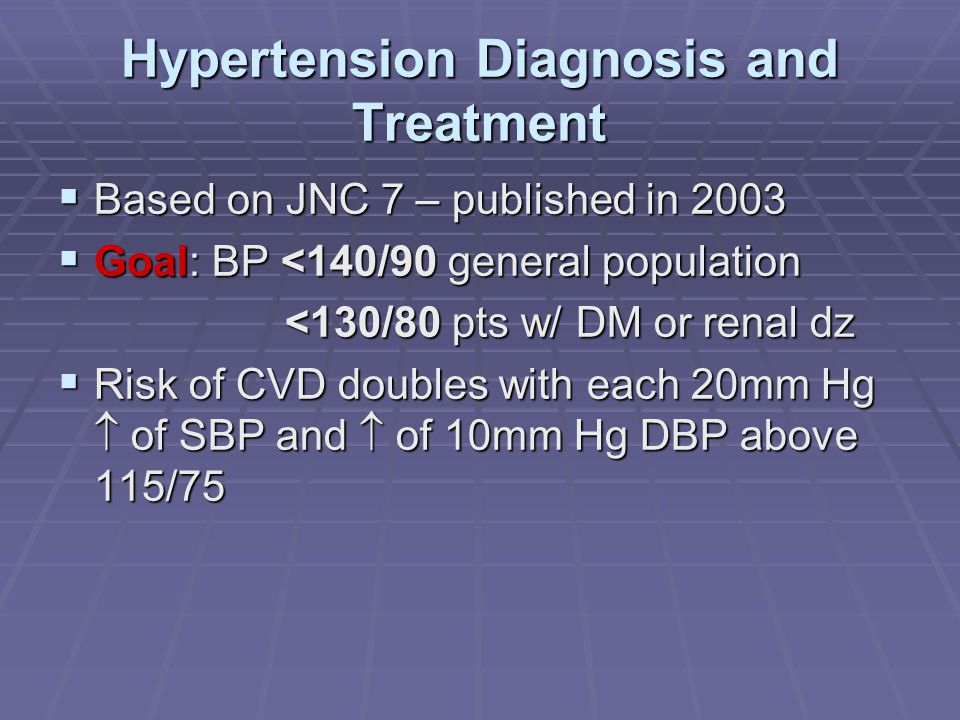 Hypertension Diagnosis and Treatment  Based on JNC 7 – published in 2003  Goal: BP <140/90 general population <130/80 pts w/ DM or renal dz <130/80 pts w/ DM or renal dz  Risk of CVD doubles with each 20mm Hg  of SBP and  of 10mm Hg DBP above 115/75