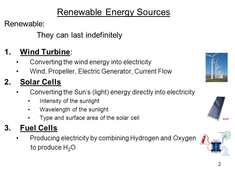 2 Renewable Energy Sources Renewable: They can last indefinitely 1.Wind Turbine: Converting the wind energy into electricity Wind, Propeller, Electric Generator, Current Flow 2.Solar Cells Converting the Sun’s (light) energy directly into electricity Intensity of the sunlight Wavelength of the sunlight Type and surface area of the solar cell 3.Fuel Cells Producing electricity by combining Hydrogen and Oxygen to produce H 2 O