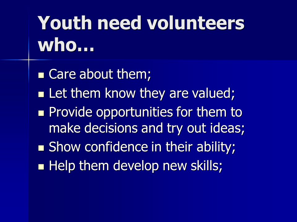 Youth need volunteers who… Care about them; Care about them; Let them know they are valued; Let them know they are valued; Provide opportunities for them to make decisions and try out ideas; Provide opportunities for them to make decisions and try out ideas; Show confidence in their ability; Show confidence in their ability; Help them develop new skills; Help them develop new skills;